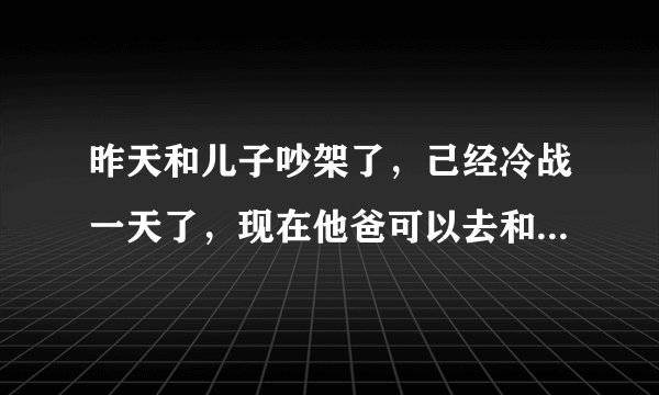 昨天和儿子吵架了，己经冷战一天了，现在他爸可以去和他沟通了吗？求解答