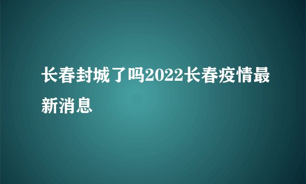 长春封城了吗2022长春疫情最新消息