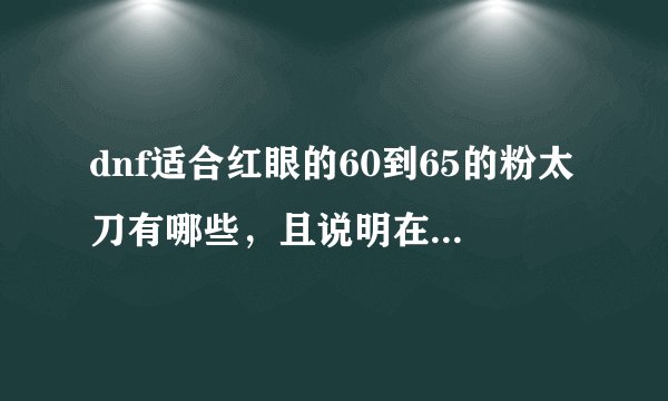 dnf适合红眼的60到65的粉太刀有哪些，且说明在哪里爆的？？