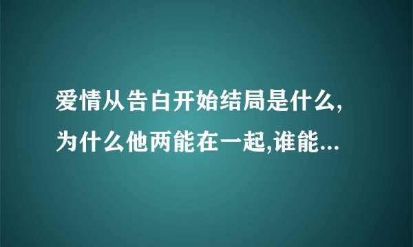 爱情从告白开始结局是什么,为什么他两能在一起,谁能说说中间的部分