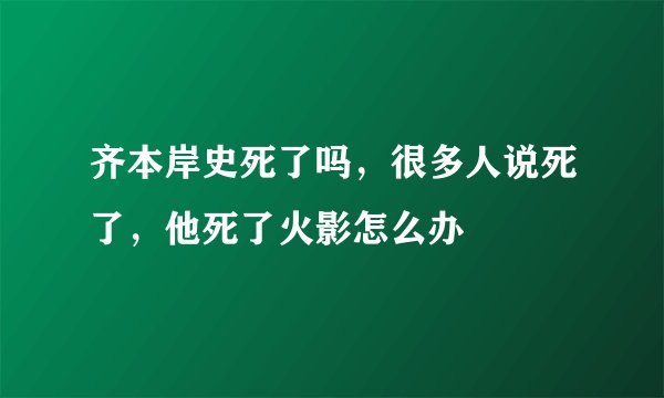 齐本岸史死了吗，很多人说死了，他死了火影怎么办