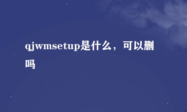 qjwmsetup是什么，可以删吗