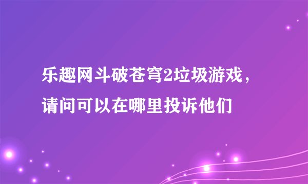 乐趣网斗破苍穹2垃圾游戏，请问可以在哪里投诉他们