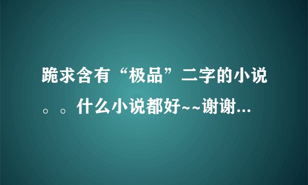 跪求含有“极品”二字的小说。。什么小说都好~~谢谢亲们~如果有的话。打包发到2356785461@qq.com 越多越好