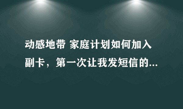 动感地带 家庭计划如何加入副卡，第一次让我发短信的时候我加入了一个号等再次发的时候他就告诉我业务开了