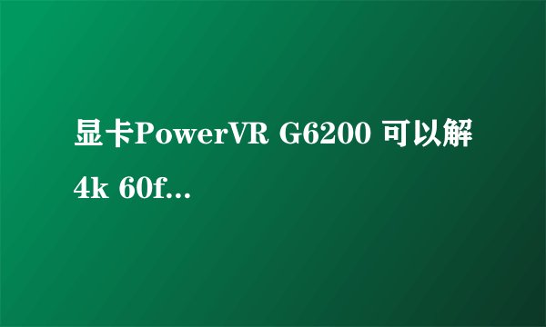 显卡PowerVR G6200 可以解4k 60fps 视频吗