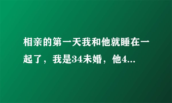 相亲的第一天我和他就睡在一起了，我是34未婚，他40未婚。我们是通过朋友介绍认识，多少了解点。开始