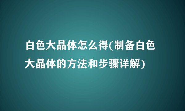 白色大晶体怎么得(制备白色大晶体的方法和步骤详解)