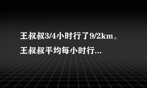 王叔叔3/4小时行了9/2km。王叔叔平均每小时行多少千米？王叔叔每行1km需要多少小时？