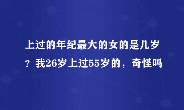 上过的年纪最大的女的是几岁？我26岁上过55岁的，奇怪吗