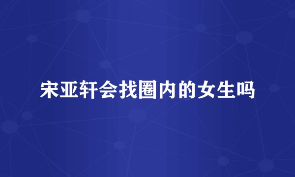 宋亚轩会找圈内的女生吗