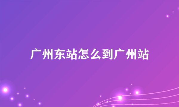 广州东站怎么到广州站