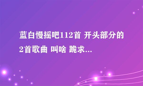 蓝白慢摇吧112首 开头部分的2首歌曲 叫啥 跪求, 好心人知道说说 http://www.88mtv.com/ 左上角点112首.