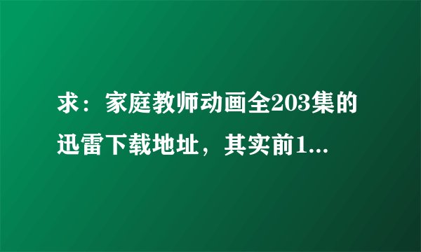 求：家庭教师动画全203集的迅雷下载地址，其实前146集我已经有了，所以只有后面的下载地址也可以哈，谢谢