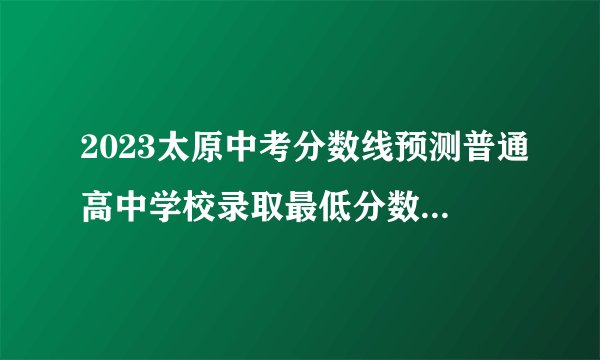 2023太原中考分数线预测普通高中学校录取最低分数线为461分