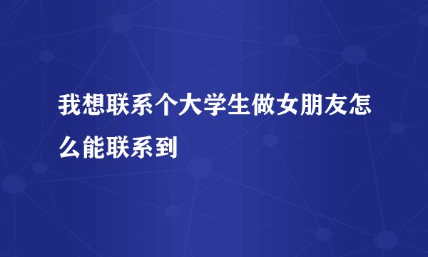 我想联系个大学生做女朋友怎么能联系到