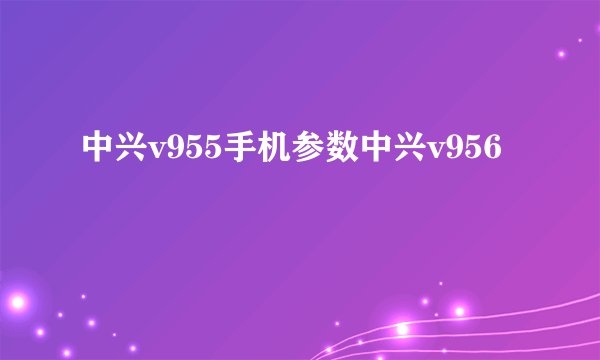 中兴v955手机参数中兴v956