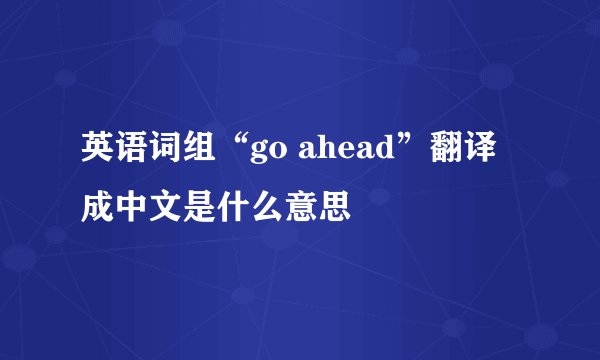 英语词组“go ahead”翻译成中文是什么意思