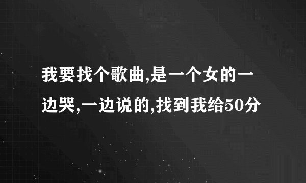 我要找个歌曲,是一个女的一边哭,一边说的,找到我给50分