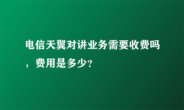 电信天翼对讲业务需要收费吗，费用是多少？