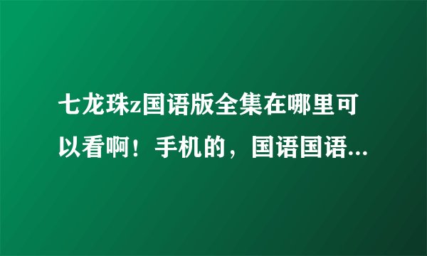 七龙珠z国语版全集在哪里可以看啊！手机的，国语国语国语啊！！！！给我网址！！