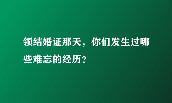 领结婚证那天，你们发生过哪些难忘的经历？