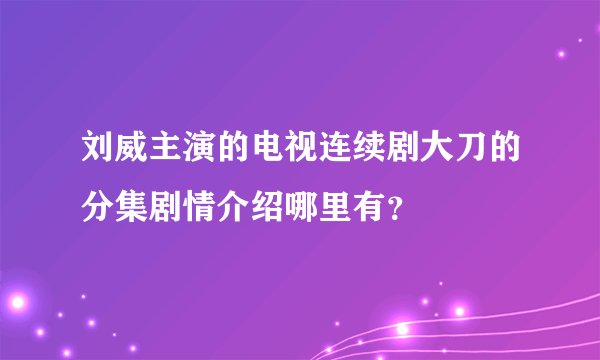 刘威主演的电视连续剧大刀的分集剧情介绍哪里有？