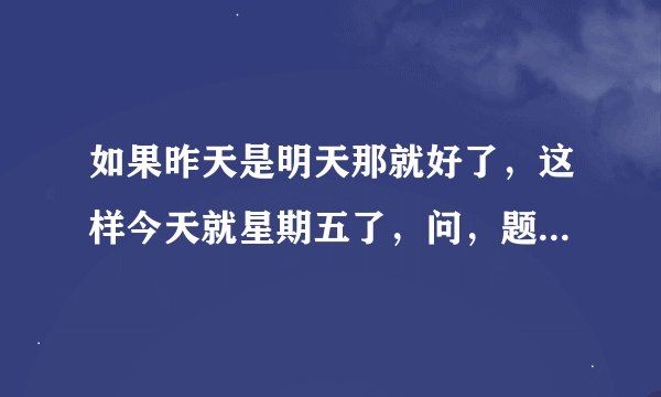 如果昨天是明天那就好了，这样今天就星期五了，问，题中的今天是星期几