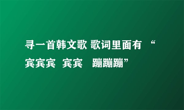寻一首韩文歌 歌词里面有 “宾宾宾  宾宾   蹦蹦蹦”