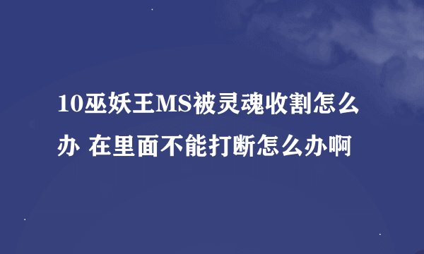 10巫妖王MS被灵魂收割怎么办 在里面不能打断怎么办啊