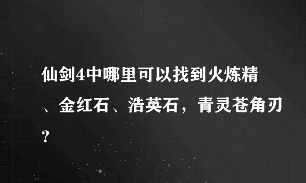 仙剑4中哪里可以找到火炼精、金红石、浩英石，青灵苍角刃？