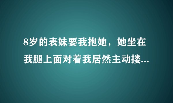 8岁的表妹要我抱她，她坐在我腿上面对着我居然主动搂我的脖子吻我的嘴，怎么办？我是男的，20岁了，平