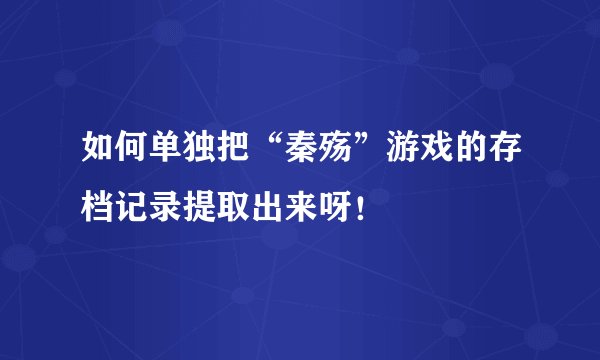 如何单独把“秦殇”游戏的存档记录提取出来呀！