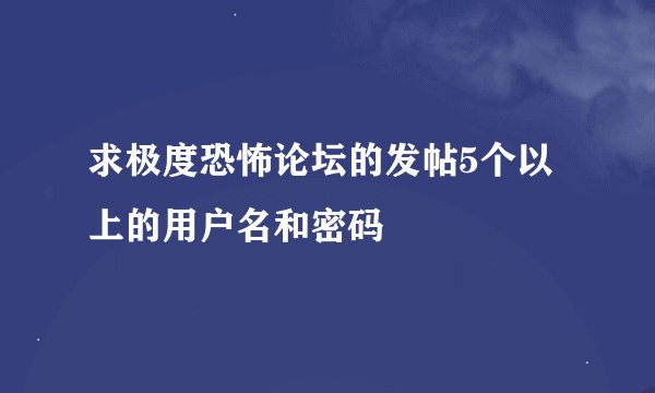 求极度恐怖论坛的发帖5个以上的用户名和密码