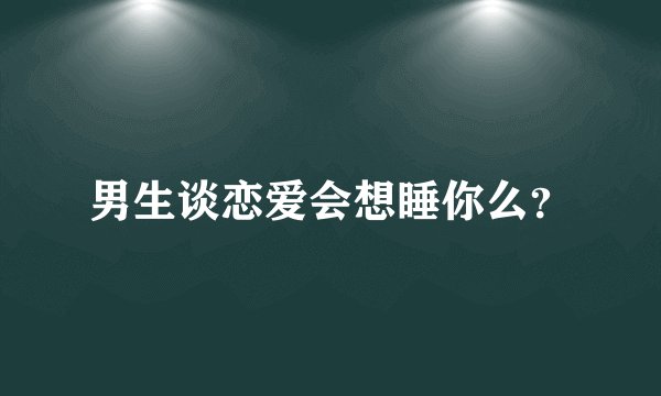 男生谈恋爱会想睡你么？