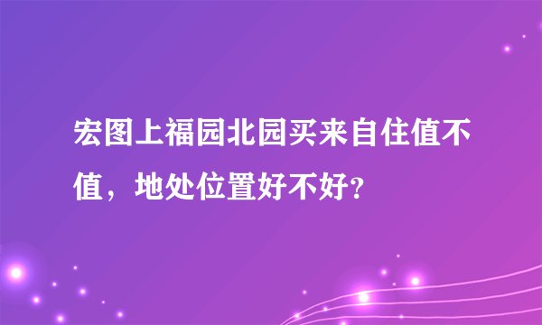 宏图上福园北园买来自住值不值，地处位置好不好？