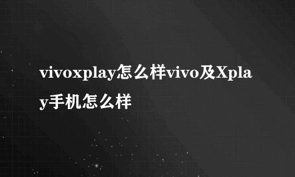 vivoxplay怎么样vivo及Xplay手机怎么样