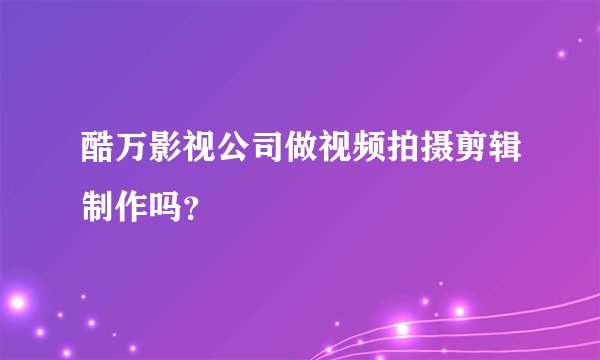 酷万影视公司做视频拍摄剪辑制作吗？