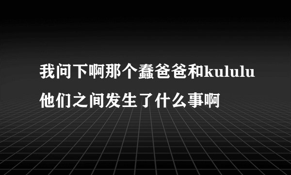 我问下啊那个蠢爸爸和kululu他们之间发生了什么事啊