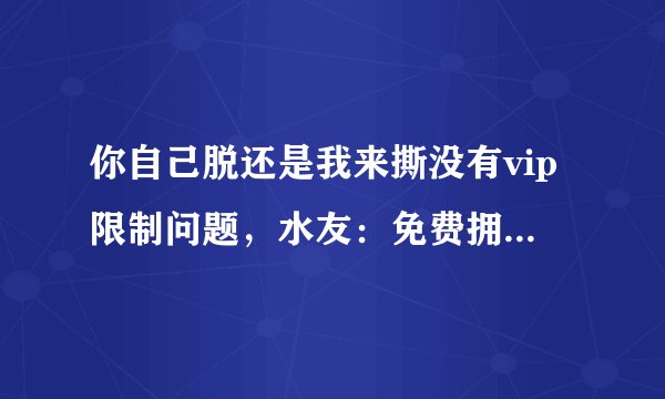你自己脱还是我来撕没有vip限制问题，水友：免费拥有所有权限！