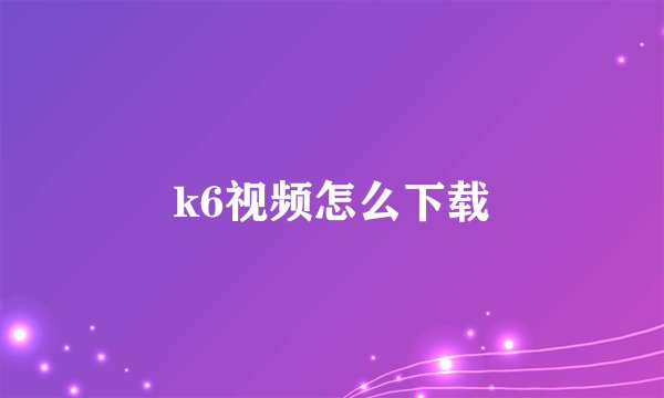 k6视频怎么下载