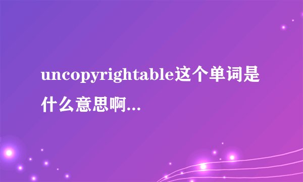 uncopyrightable这个单词是什么意思啊,望高手赐教!