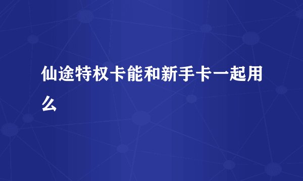 仙途特权卡能和新手卡一起用么