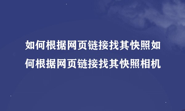 如何根据网页链接找其快照如何根据网页链接找其快照相机