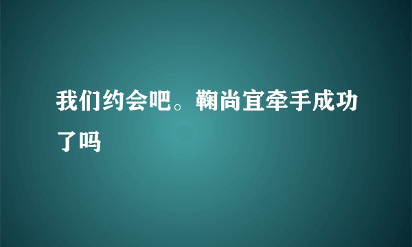 我们约会吧。鞠尚宜牵手成功了吗