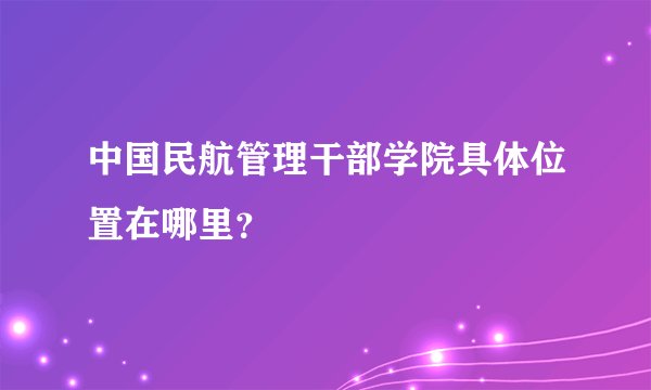 中国民航管理干部学院具体位置在哪里？