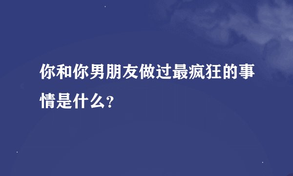 你和你男朋友做过最疯狂的事情是什么？