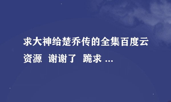 求大神给楚乔传的全集百度云资源  谢谢了  跪求 我的网络大神们