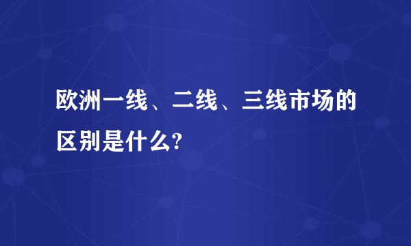 欧洲一线、二线、三线市场的区别是什么?