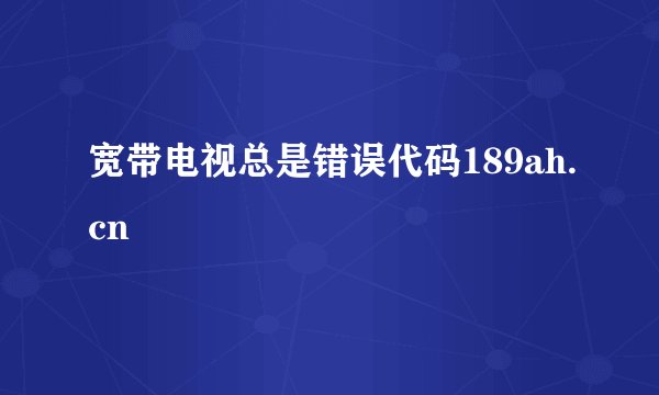 宽带电视总是错误代码189ah.cn
